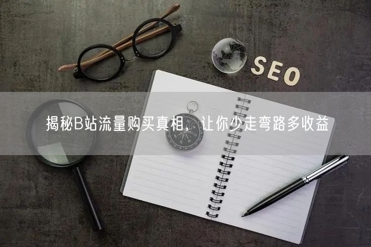 揭秘B站流量购买真相，让你少走弯路多收益