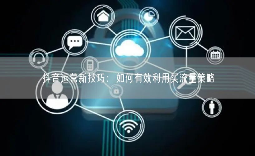 抖音运营新技巧：如何有效利用买流量策略
