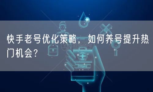 快手老号优化策略，如何养号提升热门机会？