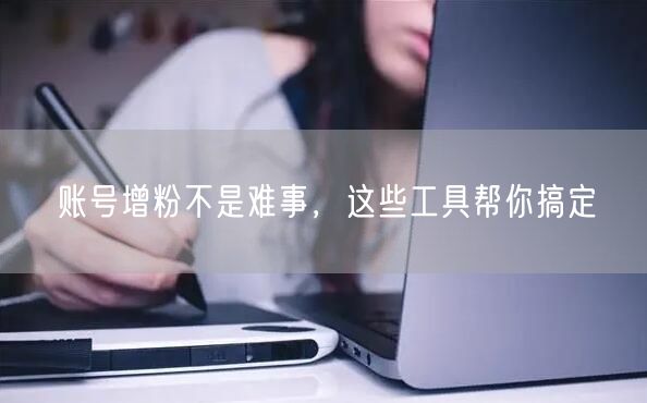 账号增粉不是难事，这些工具帮你搞定