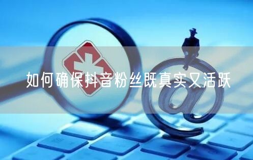 如何确保抖音粉丝既真实又活跃