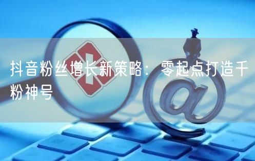 抖音粉丝增长新策略：零起点打造千粉神号