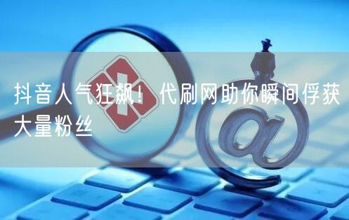 抖音人气狂飙！代刷网助你瞬间俘获大量粉丝